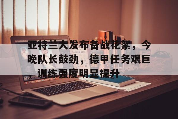 关于亚特兰大发布备战花絮，今晚队长鼓劲，德甲任务艰巨，训练强度明显提升的信息-乐竞体育官网